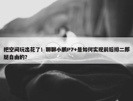 把空间玩出花了！聊聊小鹏P7+是如何实现前后排二郎腿自由的？