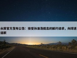 水原官方发布公告：接受孙准浩提出的解约请求，向球迷道歉