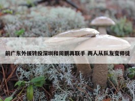 前广东外援转投深圳和周鹏再联手 两人从队友变师徒