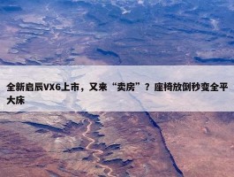 全新启辰VX6上市，又来“卖房”？座椅放倒秒变全平大床