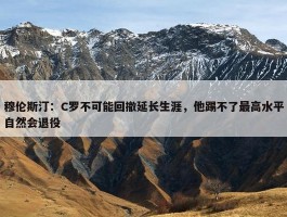 穆伦斯汀：C罗不可能回撤延长生涯，他踢不了最高水平自然会退役