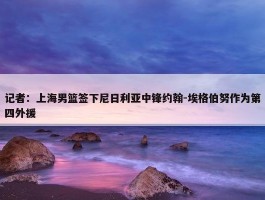 记者：上海男篮签下尼日利亚中锋约翰-埃格伯努作为第四外援