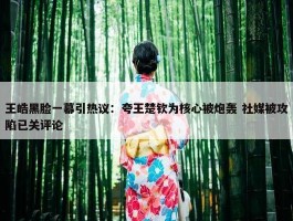 王皓黑脸一幕引热议：夸王楚钦为核心被炮轰 社媒被攻陷已关评论