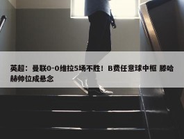 英超：曼联0-0维拉5场不胜！B费任意球中框 滕哈赫帅位成悬念