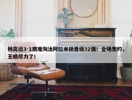 林高远3-1艰难淘汰阿拉米扬晋级32强！全场焦灼，王皓尽力了！