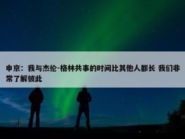 申京：我与杰伦-格林共事的时间比其他人都长 我们非常了解彼此