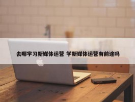 去哪学习新媒体运营 学新媒体运营有前途吗