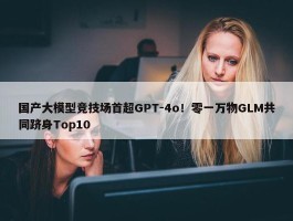 国产大模型竞技场首超GPT-4o！零一万物GLM共同跻身Top10