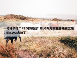 一号种子打个PSG都费劲？BLG艰难取胜晋级第五轮，Bin1v3太帅了