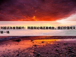 刘越谈孙准浩解约：韩国舆论场还算明白，我们价值观又输一场