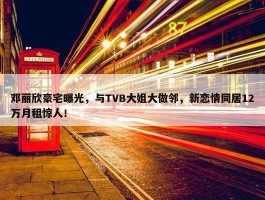 邓丽欣豪宅曝光，与TVB大姐大做邻，新恋情同居12万月租惊人！