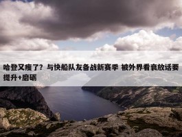 哈登又瘦了？与快船队友备战新赛季 被外界看衰放话要提升+磨砺