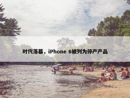 时代落幕，iPhone 6被列为停产产品