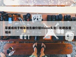 苹果或将于明年推出廉价版Vision头显：处理器遭缩水