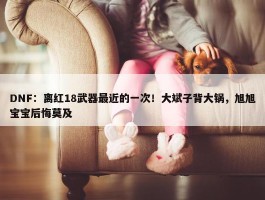 DNF：离红18武器最近的一次！大斌子背大锅，旭旭宝宝后悔莫及