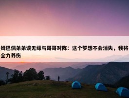 姆巴佩弟弟谈无缘与哥哥对阵：这个梦想不会消失，我将全力养伤