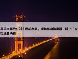 喜单四强战：刘旸提前出局，阎鹤祥动情谢幕，胖子门窗挺进总决赛