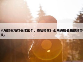 六场欧冠场均丢球三个，滕哈格拿什么来说服曼联继续带队？