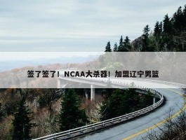 签了签了！NCAA大杀器！加盟辽宁男篮