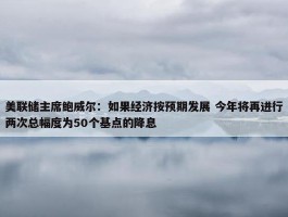 美联储主席鲍威尔：如果经济按预期发展 今年将再进行两次总幅度为50个基点的降息