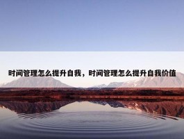 时间管理怎么提升自我，时间管理怎么提升自我价值