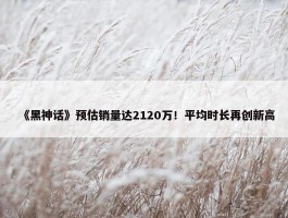 《黑神话》预估销量达2120万！平均时长再创新高