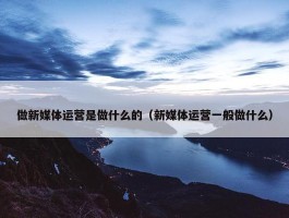 做新媒体运营是做什么的（新媒体运营一般做什么）