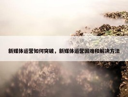 新媒体运营如何突破，新媒体运营困难和解决方法