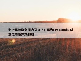 泡泡玛特联名周边又来了！华为FreeBuds 6i潮流降噪声动假期