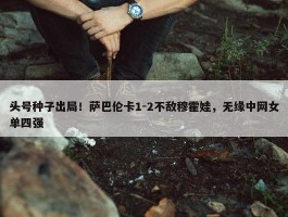 头号种子出局！萨巴伦卡1-2不敌穆霍娃，无缘中网女单四强