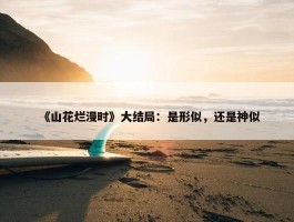 《山花烂漫时》大结局：是形似，还是神似