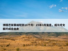 博格巴禁赛缩短到18个月！25年3月复出，或与尤文解约成自由身