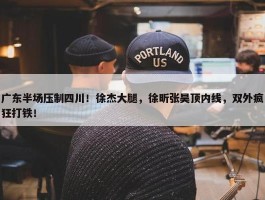 广东半场压制四川！徐杰大腿，徐昕张昊顶内线，双外疯狂打铁！