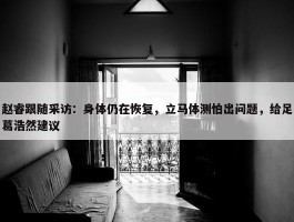 赵睿跟随采访：身体仍在恢复，立马体测怕出问题，给足葛浩然建议