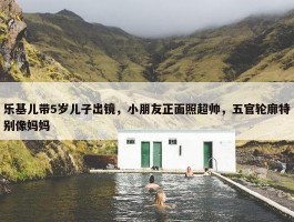 乐基儿带5岁儿子出镜，小朋友正面照超帅，五官轮廓特别像妈妈