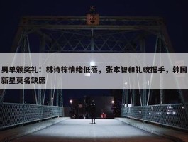 男单颁奖礼：林诗栋情绪低落，张本智和礼貌握手，韩国新星莫名缺席