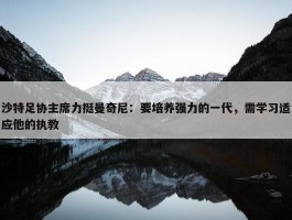 沙特足协主席力挺曼奇尼：要培养强力的一代，需学习适应他的执教