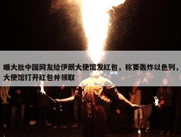 曝大批中国网友给伊朗大使馆发红包，称要轰炸以色列，大使馆打开红包并领取