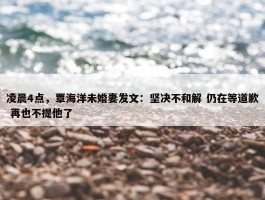 凌晨4点，覃海洋未婚妻发文：坚决不和解 仍在等道歉 再也不提他了