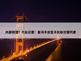 内部拔潜？六台记者：皇马不会签卡瓦哈尔替代者