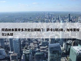 阿森纳本赛季多次定位球破门：萨卡1球2助，加布里埃尔2头球