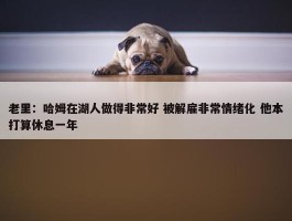 老里：哈姆在湖人做得非常好 被解雇非常情绪化 他本打算休息一年