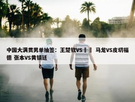 中国大满贯男单抽签：王楚钦VS篠塚 马龙VS皮切福德 张本VS黄镇廷