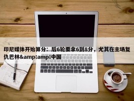 印尼媒体开始算分：后6轮要拿6到8分，尤其在主场复仇巴林&amp;中国