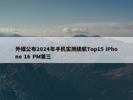 外媒公布2024年手机实测续航Top15 iPhone 16 PM第三