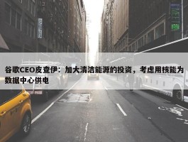 谷歌CEO皮查伊：加大清洁能源的投资，考虑用核能为数据中心供电