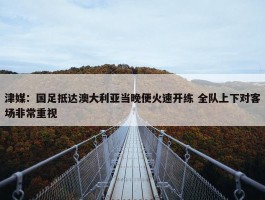 津媒：国足抵达澳大利亚当晚便火速开练 全队上下对客场非常重视