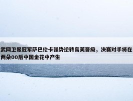 武网卫冕冠军萨巴伦卡强势逆转高芙晋级，决赛对手将在两朵00后中国金花中产生