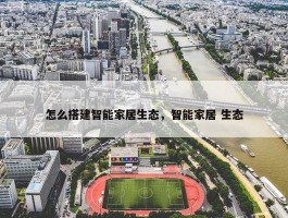 怎么搭建智能家居生态，智能家居 生态