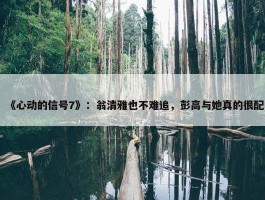 《心动的信号7》：翁清雅也不难追，彭高与她真的很配